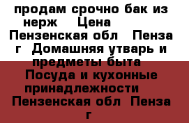 продам срочно бак из нерж. › Цена ­ 1 000 - Пензенская обл., Пенза г. Домашняя утварь и предметы быта » Посуда и кухонные принадлежности   . Пензенская обл.,Пенза г.